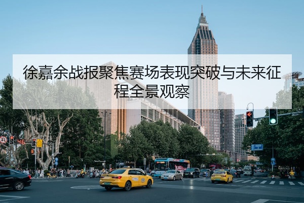 徐嘉余战报聚焦赛场表现突破与未来征程全景观察