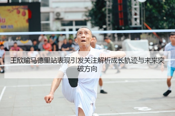 王欣瑜马德里站表现引发关注解析成长轨迹与未来突破方向